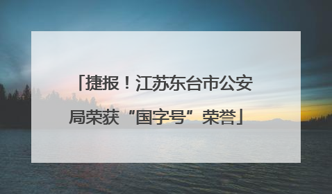 捷报！江苏东台市公安局荣获“国字号”荣誉